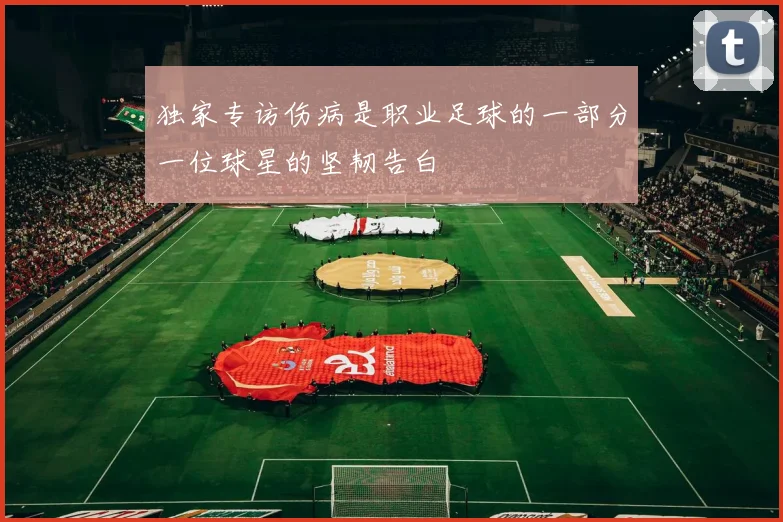 独家专访伤病是职业足球的一部分一位球星的坚韧告白
